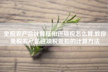 免税农产品计算抵扣进项税怎么算,教你免税农产品进项税抵扣的计算方法