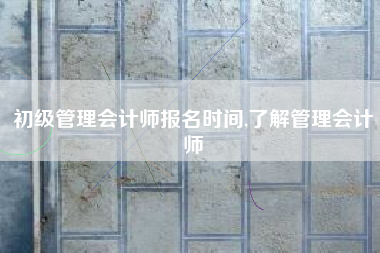 初级管理会计师报名时间,了解管理会计师
