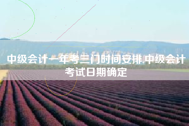 中级会计一年考三门时间安排,中级会计考试日期确定