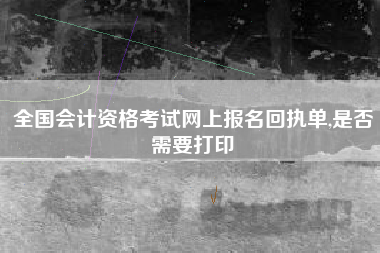 全国会计资格考试网上报名回执单,是否需要打印