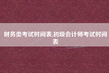 财务类考试时间表,初级会计师考试时间表