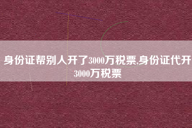 身份证帮别人开了3000万税票,身份证代开3000万税票