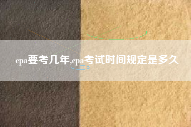 cpa要考几年,cpa考试时间规定是多久