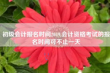 初级会计报名时间2019,会计资格考试的报名时间可不止一天