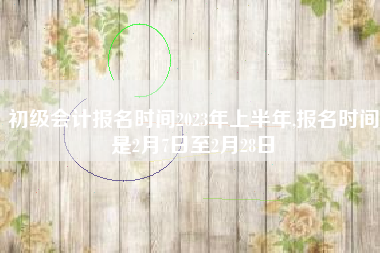 初级会计报名时间2023年上半年,报名时间是2月7日至2月28日