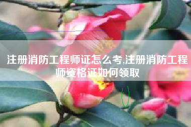 注册消防工程师证怎么考,注册消防工程师资格证如何领取