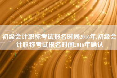 初级会计职称考试报名时间2016年,初级会计职称考试报名时间2016年确认