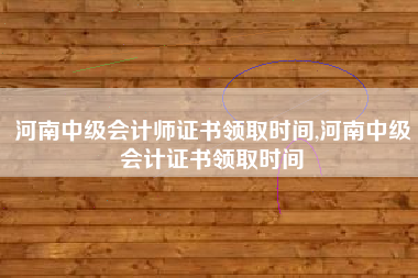 河南中级会计师证书领取时间,河南中级会计证书领取时间