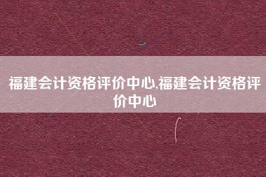 福建会计资格评价中心,福建会计资格评价中心