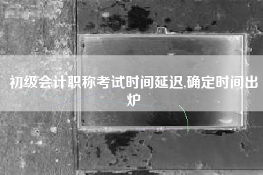 初级会计职称考试时间延迟,确定时间出炉