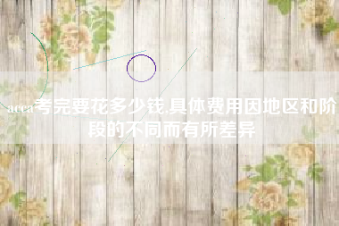 acca考完要花多少钱,具体费用因地区和阶段的不同而有所差异
