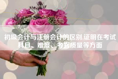 初级会计与注册会计的区别,证明在考试科目、难度、考官质量等方面