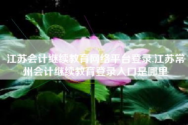 江苏会计继续教育网络平台登录,江苏常州会计继续教育登录入口是哪里