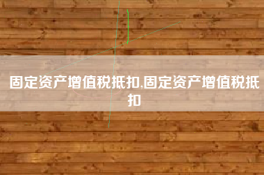 固定资产增值税抵扣,固定资产增值税抵扣
