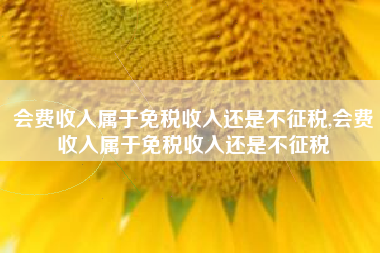 会费收入属于免税收入还是不征税,会费收入属于免税收入还是不征税