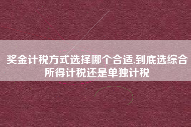 奖金计税方式选择哪个合适,到底选综合所得计税还是单独计税
