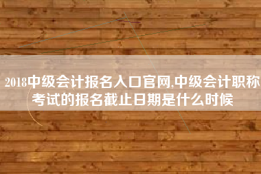2018中级会计报名入口官网,中级会计职称考试的报名截止日期是什么时候