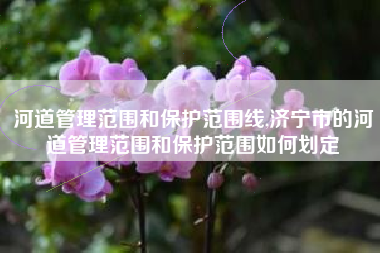 河道管理范围和保护范围线,济宁市的河道管理范围和保护范围如何划定