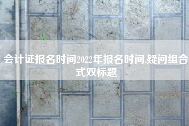 会计证报名时间2022年报名时间,疑问组合式双标题