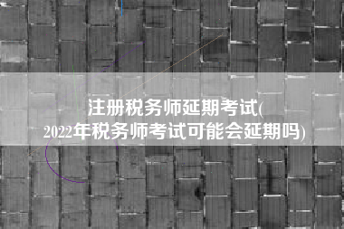 注册税务师延期考试(
2022年税务师考试可能会延期吗)