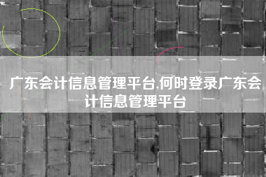 广东会计信息管理平台,何时登录广东会计信息管理平台