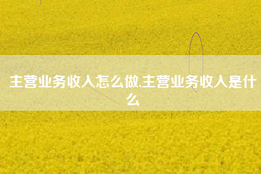 主营业务收入怎么做,主营业务收入是什么