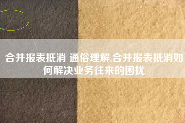 合并报表抵消 通俗理解,合并报表抵消如何解决业务往来的困扰