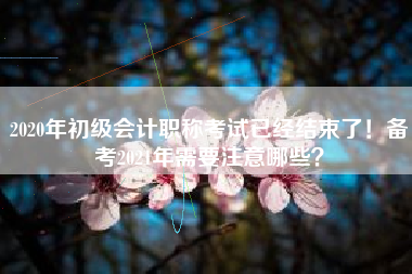 2020年初级会计职称考试已经结束了！备考2021年需要注意哪些？