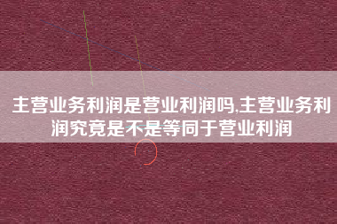 主营业务利润是营业利润吗,主营业务利润究竟是不是等同于营业利润