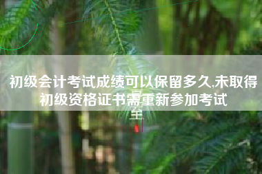 初级会计考试成绩可以保留多久,未取得初级资格证书需重新参加考试