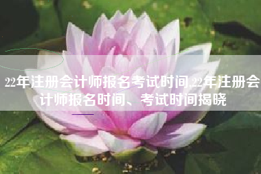 22年注册会计师报名考试时间,22年注册会计师报名时间、考试时间揭晓