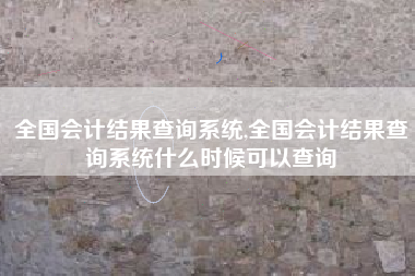 全国会计结果查询系统,全国会计结果查询系统什么时候可以查询