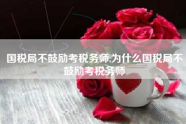 国税局不鼓励考税务师,为什么国税局不鼓励考税务师