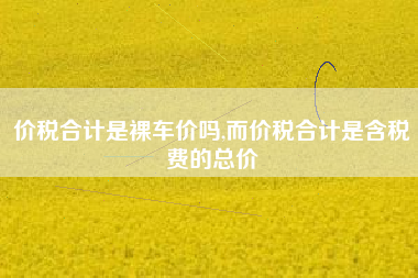 价税合计是裸车价吗,而价税合计是含税费的总价
