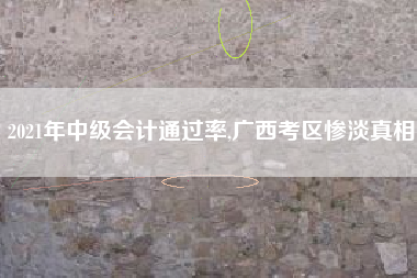 2021年中级会计通过率,广西考区惨淡真相