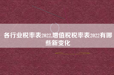 各行业税率表2022,增值税税率表2022有哪些新变化