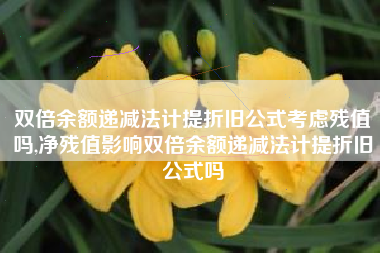 双倍余额递减法计提折旧公式考虑残值吗,净残值影响双倍余额递减法计提折旧公式吗