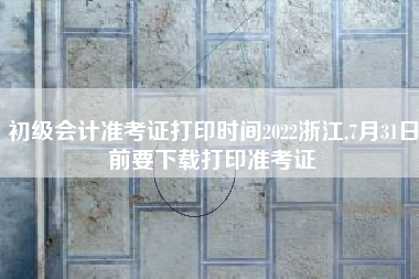 初级会计准考证打印时间2022浙江,7月31日前要下载打印准考证