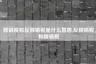 详细阅读:倾销税和反倾销税是什么意思,反倾销税和倾销税 倾销税和反倾销税是什么意思,反倾销税和倾销税