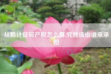 从租计征房产税怎么算,究竟该由谁来承担