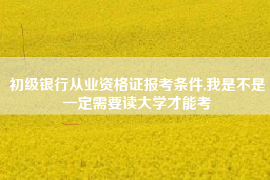 初级银行从业资格证报考条件,我是不是一定需要读大学才能考