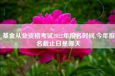 基金从业资格考试2022年报名时间,今年报名截止日是哪天