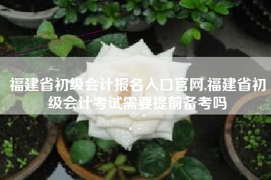 福建省初级会计报名入口官网,福建省初级会计考试需要提前备考吗