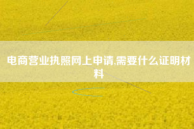 电商营业执照网上申请,需要什么证明材料