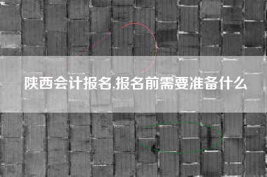 陕西会计报名,报名前需要准备什么