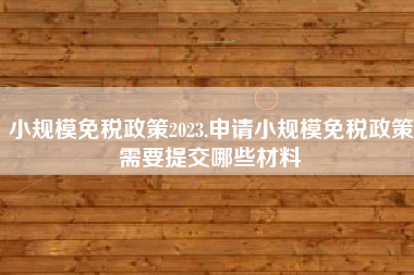 小规模免税政策2023,申请小规模免税政策需要提交哪些材料