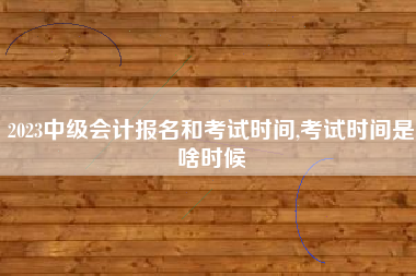 2023中级会计报名和考试时间,考试时间是啥时候