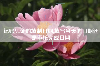 记账凭证的填制日期,填写当天的日期还是审核完成日期