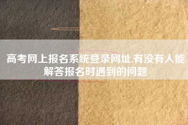 高考网上报名系统登录网址,有没有人能解答报名时遇到的问题