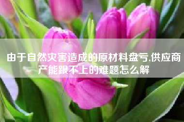 由于自然灾害造成的原材料盘亏,供应商产能跟不上的难题怎么解
